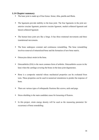 16
1.14 Chapter summary
 The knee joint is made up of four bones: femur, tibia, patella and fibula.
 The ligaments provide stability to the knee joint. The four ligaments in the joint are:
anterior cruciate ligament, posterior cruciate ligament, medial collateral ligament and
lateral collateral ligament.
 The human knee joint acts like a hinge. It has three rotational movements and three
translational movements.
 The bone undergoes constant and continuous remodelling. The bone remodelling
involves removal of mineralized bone and the formation of new bone matrix.
 Osteocytes detect strain in the bone.
 Osteoarthritis (OA) is the most common form of arthritis. Osteoarthritis occurs in the
knee when the cartilage covering the bones in the knee joint degenerates.
 Bone is a composite material whose mechanical properties can be evaluated from
tests. These properties can be used in numerical simulations to predict the response of
bone.
 There are various types of orthopaedic fixations like screws, nails and pegs.
 Stress shielding is the main candidate cause for loosening of fixators.
 In this project, strain energy density will be used as the measuring parameter for
occurrence of bone remodelling
 