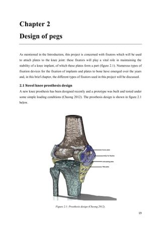 19
Chapter 2
Design of pegs
As mentioned in the Introduction, this project is concerned with fixators which will be used
to attach plates to the knee joint: these fixators will play a vital role in maintaining the
stability of a knee implant, of which these plates form a part (figure 2.1). Numerous types of
fixation devices for the fixation of implants and plates to bone have emerged over the years
and, in this brief chapter, the different types of fixators used in this project will be discussed.
2.1 Novel knee prosthesis design
A new knee prosthesis has been designed recently and a prototype was built and tested under
some simple loading conditions (Cheong 2012). The prosthesis design is shown in figure 2.1
below.
Figure 2.1: Prosthesis design (Cheong 2012).
 