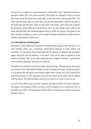 20
As can be seen in Figure 2.1, the prosthesis has a “femur plate” and a “tibia plate”, which are
attached to either side of the femur and tibia. These plates are designed in such a way that
they wrap around the lateral and medial sides of the distal femur and proximal tibia. The
femur and tibia plates slide over each other, over the articulating plates which are attached to
the femur plate and tibia plate. There are large holes in the plates, which reduce the weight of
the prosthesis, without affecting its performance. There are also smaller holes visible on the
femur and tibia plates (the triangular-shaped holes) to enable the fixation of the plates to the
femur and tibia with pegs or screws. In this chapter the design specifications of these fixators
and their fixing position is discussed.
2.2 CAD software (Solidworks)
Solidworks is three dimensional mechanical computer aided design (CAD) software. It is a
solid modeller which uses a parametric feature-based approach to create models and
assemblies. In a parameter feature-based approach, the features are defined to be parametric
shapes associated with the attributes of the model. They can be shape or geometry of the
model or assembly. They can be either numerical such as length or diameter, or geometrical
such as parallel, concentric, horizontal or vertical etc.
The Solidworks software is used in this study to design the pegs. The pegs used in this project
were chosen to have three different shapes: circular, triangular and square. The circular peg is
a conventional one and square and triangular shaped shafts in pegs were used to prevent the
pegs from rotating. It is very important to prevent the rotation as this helps with the stability
of the prosthesis. The different shapes could then be tested to see which was best to use.
For each of the three designs, circular, triangular and square profiles are drawn separately.
The square and triangular profiles are drawn with the polygon tool in Solidworks with an
inscribed circle option. The dimensions of the profiles (inscribed circle or circle) are given in
the table 2 below.
 
