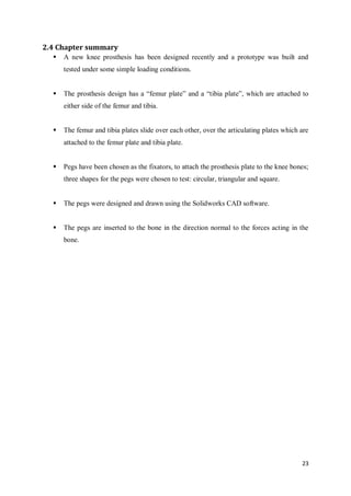 23
2.4 Chapter summary
 A new knee prosthesis has been designed recently and a prototype was built and
tested under some simple loading conditions.
 The prosthesis design has a “femur plate” and a “tibia plate”, which are attached to
either side of the femur and tibia.
 The femur and tibia plates slide over each other, over the articulating plates which are
attached to the femur plate and tibia plate.
 Pegs have been chosen as the fixators, to attach the prosthesis plate to the knee bones;
three shapes for the pegs were chosen to test: circular, triangular and square.
 The pegs were designed and drawn using the Solidworks CAD software.
 The pegs are inserted to the bone in the direction normal to the forces acting in the
bone.
 