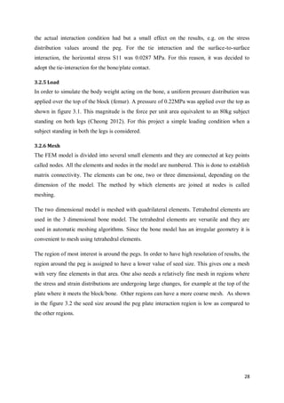 28
the actual interaction condition had but a small effect on the results, e.g. on the stress
distribution values around the peg. For the tie interaction and the surface-to-surface
interaction, the horizontal stress S11 was 0.0287 MPa. For this reason, it was decided to
adopt the tie-interaction for the bone/plate contact.
3.2.5 Load
In order to simulate the body weight acting on the bone, a uniform pressure distribution was
applied over the top of the block (femur). A pressure of 0.22MPa was applied over the top as
shown in figure 3.1. This magnitude is the force per unit area equivalent to an 80kg subject
standing on both legs (Cheong 2012). For this project a simple loading condition when a
subject standing in both the legs is considered.
3.2.6 Mesh
The FEM model is divided into several small elements and they are connected at key points
called nodes. All the elements and nodes in the model are numbered. This is done to establish
matrix connectivity. The elements can be one, two or three dimensional, depending on the
dimension of the model. The method by which elements are joined at nodes is called
meshing.
The two dimensional model is meshed with quadrilateral elements. Tetrahedral elements are
used in the 3 dimensional bone model. The tetrahedral elements are versatile and they are
used in automatic meshing algorithms. Since the bone model has an irregular geometry it is
convenient to mesh using tetrahedral elements.
The region of most interest is around the pegs. In order to have high resolution of results, the
region around the peg is assigned to have a lower value of seed size. This gives one a mesh
with very fine elements in that area. One also needs a relatively fine mesh in regions where
the stress and strain distributions are undergoing large changes, for example at the top of the
plate where it meets the block/bone. Other regions can have a more coarse mesh. As shown
in the figure 3.2 the seed size around the peg plate interaction region is low as compared to
the other regions.
 