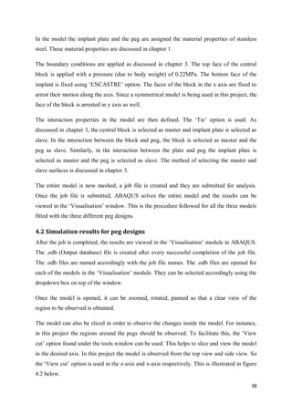 38
In the model the implant plate and the peg are assigned the material properties of stainless
steel. These material properties are discussed in chapter 1.
The boundary conditions are applied as discussed in chapter 3. The top face of the central
block is applied with a pressure (due to body weight) of 0.22MPa. The bottom face of the
implant is fixed using ‘ENCASTRE’ option. The faces of the block in the x axis are fixed to
arrest their motion along the axis. Since a symmetrical model is being used in this project, the
face of the block is arrested in y axis as well.
The interaction properties in the model are then defined. The ‘Tie’ option is used. As
discussed in chapter 3, the central block is selected as master and implant plate is selected as
slave. In the interaction between the block and peg, the block is selected as master and the
peg as slave. Similarly, in the interaction between the plate and peg the implant plate is
selected as master and the peg is selected as slave. The method of selecting the master and
slave surfaces is discussed in chapter 3.
The entire model is now meshed, a job file is created and they are submitted for analysis.
Once the job file is submitted, ABAQUS solves the entire model and the results can be
viewed in the ‘Visualisation’ window. This is the procedure followed for all the three models
fitted with the three different peg designs.
4.2 Simulation results for peg designs
After the job is completed, the results are viewed in the ‘Visualisation’ module in ABAQUS.
The .odb (Output database) file is created after every successful completion of the job file.
The .odb files are named accordingly with the job file names. The .odb files are opened for
each of the models in the ‘Visualisation’ module. They can be selected accordingly using the
dropdown box on top of the window.
Once the model is opened, it can be zoomed, rotated, panned so that a clear view of the
region to be observed is obtained.
The model can also be sliced in order to observe the changes inside the model. For instance,
in this project the regions around the pegs should be observed. To facilitate this, the ‘View
cut’ option found under the tools window can be used. This helps to slice and view the model
in the desired axis. In this project the model is observed from the top view and side view. So
the ‘View cut’ option is used in the z-axis and x-axis respectively. This is illustrated in figure
4.2 below.
 