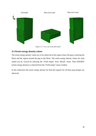 39
Figure 4.2: View cuts of the full model
4.3 Strain energy density values
The strain energy density values are to be observed at the region where the peg is entering the
block and the region around the peg in the block. The strain energy density values for each
model can be viewed by selecting the ‘Field output’ from ‘Result’ menu. Then ESEDEN
(strain energy density) is selected from the ‘Field output’ menu window.
In this subsection the strain energy density for both the regions for all three peg designs are
observed.
 
