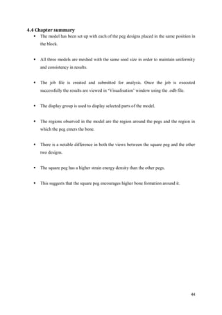 44
4.4 Chapter summary
 The model has been set up with each of the peg designs placed in the same position in
the block.
 All three models are meshed with the same seed size in order to maintain uniformity
and consistency in results.
 The job file is created and submitted for analysis. Once the job is executed
successfully the results are viewed in ‘Visualisation’ window using the .odb file.
 The display group is used to display selected parts of the model.
 The regions observed in the model are the region around the pegs and the region in
which the peg enters the bone.
 There is a notable difference in both the views between the square peg and the other
two designs.
 The square peg has a higher strain energy density than the other pegs.
 This suggests that the square peg encourages higher bone formation around it.
 