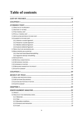 iv
Table of contents
LIST OF FIGURES .......................................................................................................VI
CHAPTER 1 ......................................................................................................................1
INTRODUCTION ............................................................................................................1
1.1 OBJECTIVE OF THIS RESEARCH......................................................................................................... 1
1.2 ANATOMY OF THE KNEE................................................................................................................. 1
1.3 TIBIA-FEMORAL JOINT ................................................................................................................... 2
1.4 PATELLA- FEMORAL JOINT .............................................................................................................. 3
1.5 ARTICULATING MOTIONS IN THE KNEE JOINT....................................................................................... 3
1.6 LIGAMENTS IN THE KNEE JOINT........................................................................................................ 4
1.6.1 Anterior cruciate ligament................................................................................................. 4
1.6.2 Posterior cruciate ligament ............................................................................................... 5
1.6.3 Medial collateral ligament ................................................................................................ 5
1.6.4 Lateral collateral ligament ................................................................................................ 5
1.7 BONE STRUCTURE AND REMODELLING............................................................................................... 5
1.8 BONE REMODELLING ALGORITHM .................................................................................................... 7
1.8.1 Pixel and Voxel Based Remodelling.................................................................................... 7
1.8.2 Apparent density remodelling ........................................................................................... 9
1.9 OSTEOARTHRITIS........................................................................................................................ 10
1.10 MATERIAL CHARACTERISTICS....................................................................................................... 12
1.11 ORTHOPAEDIC FIXATIONS........................................................................................................... 13
1.12 LOOSENING OF FIXATORS ........................................................................................................... 13
1.13 MEASURING PARAMETER IN THE PROJECT ...................................................................................... 14
1.14 CHAPTER SUMMARY ................................................................................................................. 16
CHAPTER 2 ................................................................................................................... 19
DESIGN OF PEGS ....................................................................................................... 19
2.1 NOVEL KNEE PROSTHESIS DESIGN................................................................................................... 19
2.2 CAD SOFTWARE (SOLIDWORKS).................................................................................................... 20
2.3 LOCATION AND POSITION OF FIXATION ............................................................................................ 21
2.4 CHAPTER SUMMARY ................................................................................................................... 23
CHAPTER 3..................................................................................................................... 25
FINITE ELEMENT ANALYSIS...................................................................................... 25
3.1 ABAQUS................................................................................................................................... 25
3.2 ANALYSIS OF TWO DIMENSIONAL MODEL......................................................................................... 26
3.2.1 Materials ........................................................................................................................ 27
3.2.2 Step ................................................................................................................................ 27
3.2.3 Boundary conditions........................................................................................................ 27
3.2.4 Contacts and interaction ................................................................................................. 27
3.2.5 Load................................................................................................................................ 28
 
