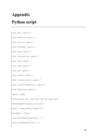 69
Appendix
Python script
from part import *
from material import *
from section import *
from assembly import *
from step import *
from interaction import *
from load import *
from mesh import *
from job import *
from sketch import *
from visualization import *
from connectorBehavior import *
from odbAccess import *
import numpy
# Accessing the .cae file and the bone part
mdb=openMdb('square_cortical')
model = mdb.models['Model-1']
partName = 'Bone'
corticalElementLabelList = []
corticalNodeLabelList = []
 