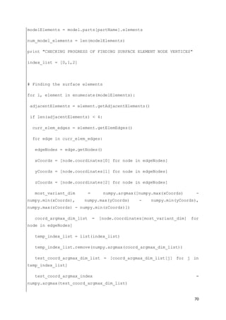 70
modelElements = model.parts[partName].elements
num_model_elements = len(modelElements)
print "CHECKING PROGRESS OF FINDING SURFACE ELEMENT NODE VERTICES"
index_list = [0,1,2]
# Finding the surface elements
for i, element in enumerate(modelElements):
adjacentElements = element.getAdjacentElements()
if len(adjacentElements) < 4:
curr_elem_edges = element.getElemEdges()
for edge in curr_elem_edges:
edgeNodes = edge.getNodes()
xCoords = [node.coordinates[0] for node in edgeNodes]
yCoords = [node.coordinates[1] for node in edgeNodes]
zCoords = [node.coordinates[2] for node in edgeNodes]
most_variant_dim = numpy.argmax([numpy.max(xCoords) -
numpy.min(xCoords), numpy.max(yCoords) - numpy.min(yCoords),
numpy.max(zCoords) - numpy.min(zCoords)])
coord_argmax_dim_list = [node.coordinates[most_variant_dim] for
node in edgeNodes]
temp_index_list = list(index_list)
temp_index_list.remove(numpy.argmax(coord_argmax_dim_list))
test_coord_argmax_dim_list = [coord_argmax_dim_list[j] for j in
temp_index_list]
test_coord_argmax_index =
numpy.argmax(test_coord_argmax_dim_list)
 