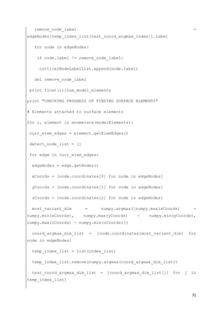 71
remove_node_label =
edgeNodes[temp_index_list[test_coord_argmax_index]].label
for node in edgeNodes:
if node.label != remove_node_label:
corticalNodeLabelList.append(node.label)
del remove_node_label
print float(i)/num_model_elements
print "CHECKING PROGRESS OF FINDING SURFACE ELEMENTS"
# Elements attached to surface elements
for i, element in enumerate(modelElements):
curr_elem_edges = element.getElemEdges()
detect_node_list = []
for edge in curr_elem_edges:
edgeNodes = edge.getNodes()
xCoords = [node.coordinates[0] for node in edgeNodes]
yCoords = [node.coordinates[1] for node in edgeNodes]
zCoords = [node.coordinates[2] for node in edgeNodes]
most_variant_dim = numpy.argmax([numpy.max(xCoords) -
numpy.min(xCoords), numpy.max(yCoords) - numpy.min(yCoords),
numpy.max(zCoords) - numpy.min(zCoords)])
coord_argmax_dim_list = [node.coordinates[most_variant_dim] for
node in edgeNodes]
temp_index_list = list(index_list)
temp_index_list.remove(numpy.argmax(coord_argmax_dim_list))
test_coord_argmax_dim_list = [coord_argmax_dim_list[j] for j in
temp_index_list]
 