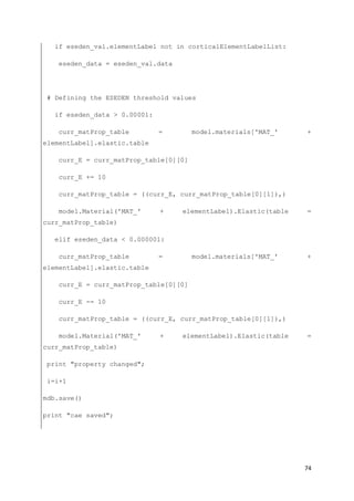 74
if eseden_val.elementLabel not in corticalElementLabelList:
eseden_data = eseden_val.data
# Defining the ESEDEN threshold values
if eseden_data > 0.00001:
curr_matProp_table = model.materials['MAT_' +
elementLabel].elastic.table
curr_E = curr_matProp_table[0][0]
curr_E += 10
curr_matProp_table = ((curr_E, curr_matProp_table[0][1]),)
model.Material('MAT_' + elementLabel).Elastic(table =
curr_matProp_table)
elif eseden_data < 0.000001:
curr_matProp_table = model.materials['MAT_' +
elementLabel].elastic.table
curr_E = curr_matProp_table[0][0]
curr_E -= 10
curr_matProp_table = ((curr_E, curr_matProp_table[0][1]),)
model.Material('MAT_' + elementLabel).Elastic(table =
curr_matProp_table)
print "property changed";
i=i+1
mdb.save()
print "cae saved";
 