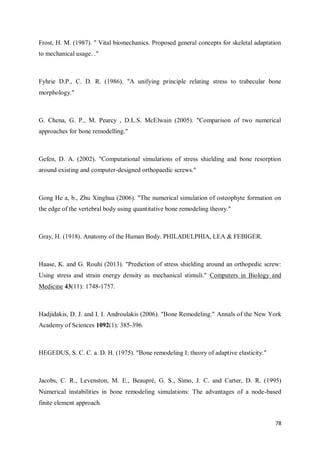 78
Frost, H. M. (1987). " Vital biomechanics. Proposed general concepts for skeletal adaptation
to mechanical usage. ."
Fyhrie D.P., C. D. R. (1986). "A unifying principle relating stress to trabecular bone
morphology."
G. Chena, G. P., M. Pearcy , D.L.S. McElwain (2005). "Comparison of two numerical
approaches for bone remodelling."
Gefen, D. A. (2002). "Computational simulations of stress shielding and bone resorption
around existing and computer-designed orthopaedic screws."
Gong He a, b., Zhu Xinghua (2006). "The numerical simulation of osteophyte formation on
the edge of the vertebral body using quantitative bone remodeling theory."
Gray, H. (1918). Anatomy of the Human Body. PHILADELPHIA, LEA & FEBIGER.
Haase, K. and G. Rouhi (2013). "Prediction of stress shielding around an orthopedic screw:
Using stress and strain energy density as mechanical stimuli." Computers in Biology and
Medicine 43(11): 1748-1757.
Hadjidakis, D. J. and I. I. Androulakis (2006). "Bone Remodeling." Annals of the New York
Academy of Sciences 1092(1): 385-396.
HEGEDUS, S. C. C. a. D. H. (1975). "Bone remodeling I: theory of adaptive elasticity."
Jacobs, C. R., Levenston, M. E., Beaupré, G. S., Simo, J. C. and Carter, D. R. (1995)
Numerical instabilities in bone remodeling simulations: The advantages of a node-based
finite element approach.
 