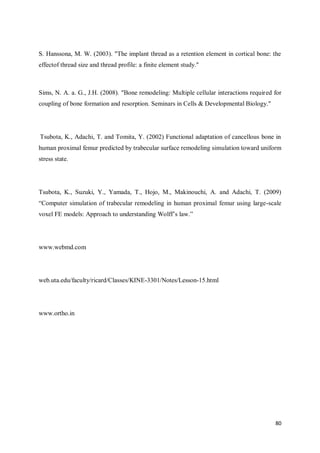 80
S. Hanssona, M. W. (2003). "The implant thread as a retention element in cortical bone: the
effectof thread size and thread profile: a finite element study."
Sims, N. A. a. G., J.H. (2008). "Bone remodeling: Multiple cellular interactions required for
coupling of bone formation and resorption. Seminars in Cells & Developmental Biology."
Tsubota, K., Adachi, T. and Tomita, Y. (2002) Functional adaptation of cancellous bone in
human proximal femur predicted by trabecular surface remodeling simulation toward uniform
stress state.
Tsubota, K., Suzuki, Y., Yamada, T., Hojo, M., Makinouchi, A. and Adachi, T. (2009)
“Computer simulation of trabecular remodeling in human proximal femur using large-scale
voxel FE models: Approach to understanding Wolff’s law.”
www.webmd.com
web.uta.edu/faculty/ricard/Classes/KINE-3301/Notes/Lesson-15.html
www.ortho.in
 