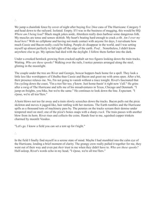 ∴
We jump a chainlink fence by cover of night after buying five 24oz cans of The Hurricane: Category 5
and head down to the railyard. Isolated. Empty. If I was in the business of mugging, this would be HQ.
Where am I being lead? Black magik jokes aside, Aberdeen really does harbour some dangerous folk.
My muscles are tense and senses skittish. My heart's beating hard enough to crack a rib. Am I over my
head here? With no cellphone and having not made contact with anyone for days, I reevaluate how
much Cassie and Bacon really could be hiding. People do disappear in the world, and I was setting
myself up almost perfectly to fall right off the edge of the earth. Poof... Nonetheless, I didn't know
anywhere else to go. My options had died with the daylight. I follow them further into the dark.
Under a crooked hemlock growing from cracked asphalt sat two figures looking down the train tracks.
Waiting. Who are these spooks? Walking over the rails, I notice pennies arranged along the steel,
glinting in the moonlight.
The couple under the tree are River and Georgie, boxcar hoppers back home for a spell. They look a
little less like worshippers of Cthulhu than Cassie and Bacon and greet me with arms open. After a bit,
their presence relaxes me. No, I'm not going to vanish without a trace tonight. River's fascinated that
I'm cycling down the coast, "I'm a trav'ller too, y'know. Just home-basin' it right now 's'all." He grins
after a swig of The Hurricane and tells me of his misadventures in Texas, Chicago and Denmark. "I
jump on freights, you bike, but we're the same." He continues to look down the line. Expectant. "I
s'pose, we're all trav'llers."
A horn blows not too far away and a train slowly screeches down the tracks. Bacon pulls out the pixie
skeleton and moves it jagged-like, hair rattling with her motions. The Earth rumbles and the Hurricane
spills as a thousand tons of machinery pass by. The pennies on the tracks scream their demise under
tempered steel on steel; one of the pixie's bones snaps with a sharp crack. The train passes with another
blow from its horn. River rises and collects the coins. Hands four to me, squished copper trinkets
charmed by moonlit Voodoo.
"Let's go. I know a field you can set a tent up for t'night."
∴
In the field I finally find myself in a serene state of mind. Maybe I had stumbled into the calm eye of
the Hurricane, lending a brief moment of clarity. The grungy crew really pulled it together for me, they
went out of their way and even put their trust in me when they didn't have to. Who are these spooks?
Half-asleep, River's words echo in my head, "I s'pose, we're all trav'llers."
 