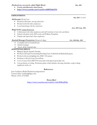 -Produced my own movie called Night Watch May 2016
 I wrote and directed a short movie
 https://www.youtube.com/watch?v=uHB7Z6deCYY
EMPLOYMENT:
May 2015- Feb 2016
-McDonalds: Work Crew
 Worked as Presenter among other jobs.
 Worked well with other employees
 Loved interacting with the customers
June 2012–Aug. 2014
-Rupp Seeds: Summer Work Crew
 Collaborated with other employees and staff member to best solve problems
 Tasked with plant seeds, Pull weeds, and Pollinate Pumpkins
 Trained and supervised other employees
-Baseball Manager/Statistician-Hesston College Feb. 2014-May 2014
 Compiled stats for baseball team
 Student manager
 Know all the baseball rules
ADDITIONAL SKILLS:
 Bilingual (Speaks Spanish Fluently)
 Worked with Espn3 broadcasting Bowling Green Volleyball and Basketball games.
 Worked with several lighting kits, HMC 150 camera
 Proficient in Word, Excel, PowerPoint
 I own a Canon Vixia HR F700 camcorder with tripod and lavalier mic.
 I am proficient at writing Production plans which includes shooting schedules, script writing,
equipment needs, etc
References
Jose Cardenas-Media Production department
Contact Info: Cardenj@bgsu.edu
Phone: (419)-372-0202
Demo Reel
https://www.youtube.com/watch?v=mjCMffKqWDg
 