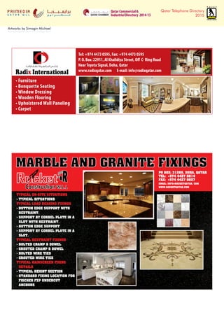 Qatar Telephone Directory
2015
Artworks by Simagin Michael
from 6 December 2014 to 15 January 2015
Qatar Commercial &
Industrial Directory 2014-15
• Furniture
• Bonquette Seating
• Window Dressing
• Wooden Flooring
• Upholstered Wall Paneling
• Carpet
Tel: +974 4473 0595, Fax: +974 4473 0595
P. O. Box: 22911, Al Khalidiya Street, Off C- Ring Road
NearToyota Signal, Doha, Qatar
www.radixqatar.com E-mail: info@radixqatar.com
MARBLE AND GRANITE FIXINGS
PO BOX: 31265, DOHA, QATAR
TEL: +974 4427 8814
FAX: +974 4427 8657
EMAIL: INFO@ROCKETQATAR. COM
WWW.ROCKETQATAR.COM
TYPICAL ON-SITE SITUATIONS
• TYPICAL SITUATIONS
TYPICAL LOAD BEARING FIXINGS
• BOTTOM EDGE SUPPORT WITH
RESTRAINT.
• SUPPORT BY CORBEL PLATE IN A
SLOT WITH RESTRAINT.
• BOTTOM EDGE SUPPORT
• SUPPORT BY CORBEL PLATE IN A
SLOT.
TYPICAL RESTRAINT FIXINGS
• BOLTED CRAMP & DOWEL
• GROUTED CRAMP & DOWEL
• BOLTED WIRE TIES
• GROUTED WIRE TIES
TYPICAL RAINSCREEN FIXING
DETAILS
• TYPICAL HEIGHT SECTION
• STANDARD FIXING LOCATION FOR
FISCHER FZP UNDERCUT
ANCHORS
 