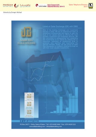 Qatar Telephone Directory
2015
Artworks by Simagin Michael
from 6 December 2014 to 15 January 2015
Qatar Commercial &
Industrial Directory 2014-15
0
3
6
9
12
15
0
5
11
15
20
25
It`s all about trust
PO Box 24571 Doha, State of Qatar Tel: +974 4428 5444 Fax: +974 4428 5222
www.dlalaholding.com info@dlalaholding.com
One of the leading brokerage and investment
houses in Qatar. We are an experienced team of
investment professionals who aspire to gain the
trust of our valued clients by offering the most
prudent investment and brokerage services. We
are committed to safeguarding and expanding
the investments of our clients by utilising all our
resources, extending an exceptional array of
products and services and maximizing the
derived benefits. Today, we are proud to state
that thousands of investors continue to trust us
with their most valuable investments.
Listed at Qatar Exchange (QE) with DBIS
 