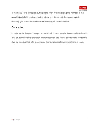 9 | P a g e
of the Henry Fayol principles, putting more effort into enhancing the methods of the
Mary Parker Follett principles, and by following a democratic leadership style by
encoring group work in order to make their Staples store successful.
Conclusion
In order for the Staples managers to make their store successful, they should continue to
take an administrative approach on management and follow a democratic leadership
style by focusing their efforts on making their employees to work together in a team.
 