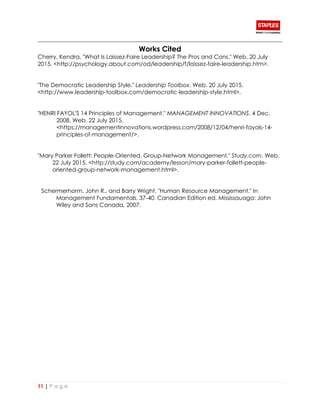 11 | P a g e
Works Cited
Cherry, Kendra. "What Is Laissez-Faire Leadership? The Pros and Cons." Web. 20 July
2015. <http://psychology.about.com/od/leadership/f/laissez-faire-leadership.htm>.
"The Democratic Leadership Style." Leadership Toolbox. Web. 20 July 2015.
<http://www.leadership-toolbox.com/democratic-leadership-style.html>.
"HENRI FAYOL'S 14 Principles of Management." MANAGEMENT INNOVATIONS. 4 Dec.
2008. Web. 22 July 2015.
<https://managementinnovations.wordpress.com/2008/12/04/henri-fayols-14-
principles-of-management/>.
"Mary Parker Follett: People-Oriented, Group-Network Management." Study.com. Web.
22 July 2015. <http://study.com/academy/lesson/mary-parker-follett-people-
oriented-group-network-management.html>.
Schermerhorm, John R., and Barry Wright. "Human Resource Management." In
Management Fundamentals, 37-40. Canadian Edition ed. Mississauaga: John
Wiley and Sons Canada, 2007.
 