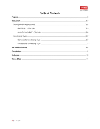 2 | P a g e
Table of Contents
Purpose................................................................................................................................................................3
Discussion ........................................................................................................................................................3-7
Management Approaches......................................................................................................................3-6
Henri Fayol’s Principles.....................................................................................................................3-5
Mary Parker Follett’s Principles .......................................................................................................5-6
Leadership Styles ........................................................................................................................................6-7
Democratic Leadership Style.........................................................................................................6-7
Laissez-Faire Leadership Style............................................................................................................7
Recommandations ........................................................................................................................................8-9
Conclusion..........................................................................................................................................................9
Endnotes............................................................................................................................................................10
Works Cited ......................................................................................................................................................11
 