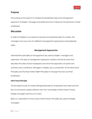 3 | P a g e
Purpose
The purpose of this report is to analyze the leadership styles and management
approach of Staples’ managers and determine how it influences the behaviour of their
employees.
Discussion
In order for Staples to succeed as a business and positively direct its workers, the
managers must use a mix of a different management approaches and leadership
styles.
Management Approaches
Administrative principles of management are used by Staples’ managers and
supervisors. This type of management approach creates a formal structure that
describes the roles of each employees and shows the separation of power and
authority over a workforce. Managers in Staples use a combination of the Henri Fayol
Principles and the Mary Parker Follett Principles to manage the store and their
employeesi.
Henri Fayol Principle
This principle focuses on clearly distinguishing tasks for employees and make sure the
line of command is clearly defined. From the 14 principles of Henri Fayol’s Theory,
Staples managers only focus on a fewi.
Below is a description of how some of Henri Fayol’s Principles are used by Staples
managers:
 