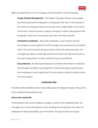 6 | P a g e
Below are descriptions of how managers use the principles to their advantage:
People Oriented Management – The Staples managers attempt to be people
oriented by giving their employees a change give their input in store decisions.
This makes the employees feel as if they also have a responsibility in the actions
of the storeiii. Coactive power is used by managers in order to give power to the
employees, rather than force power upon them with their authorityi.
Participative Leadership – Along with employees, co-op students are also
encouraged to work together with the managers and supervisors to accomplish
tasks in the storeiii. By enforcing group power rather than personal power, the
managers are able to create high performance levels and high productivity as
the work is being done in a team, rather than just one individuali.
Group Network – By allowing employees to contribute their ideas for a decisioni,
the managers are able to use integration to their advantage by getting input
from employees in every department, thus providing a variety of opinions rather
than one opinioniii.
Leadership Style
The democratic leadership style is mainly followed by the Staples mangers, along with a
mix of a laissez-faire leadership style.
Democratic Leadership
The leadership style used by Staples managers is a democratic leadership style. The
managers use a hands off approach when handling their employees. They allow the
employees to take responsibility upon themselvesi. This type of style encourages
 