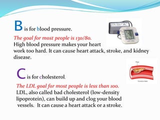 Bis for blood pressure.
The goal for most people is 130/80.
High blood pressure makes your heart
work too hard. It can cause heart attack, stroke, and kidney
disease.
Cis for cholesterol.
The LDL goal for most people is less than 100.
LDL, also called bad cholesterol (low-density
lipoprotein), can build up and clog your blood
vessels. It can cause a heart attack or a stroke.
 