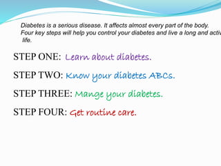 STEP ONE: Learn about diabetes.
STEP TWO: Know your diabetes ABCs.
STEP THREE: Mange your diabetes.
STEP FOUR: Get routine care.
Diabetes is a serious disease. It affects almost every part of the body.
Four key steps will help you control your diabetes and live a long and activ
life.
 