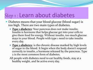 Step 1 : Learn about diabetes
 Diabetes means that your blood glucose (blood sugar) is
too high. There are two main types of diabetes.
 Type 1 diabetes: Your pancreas does not make insulin.
Insulin is hormone that helps glucose get into your cells to
give them food for energy. Without insulin, too much glucose
stays in your blood. People with type 1 need to take insulin
every day.
 Type 2 diabetes: is the chronic disease marked by high levels
of sugar in the blood. It begin when the body doesn’t respond
correctly to insulin, a hormone released by the pancreas. Type
2 is the most common form of diabetes.
All people with diabetes need to eat healthy foods, stay at a
healthy weight, and be active every day.
 