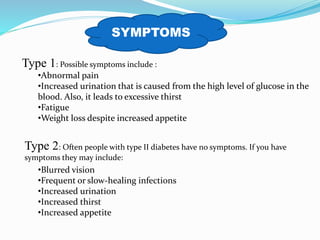 Type 1: Possible symptoms include :
•Abnormal pain
•Increased urination that is caused from the high level of glucose in the
blood. Also, it leads to excessive thirst
•Fatigue
•Weight loss despite increased appetite
Type 2: Often people with type II diabetes have no symptoms. If you have
symptoms they may include:
•Blurred vision
•Frequent or slow-healing infections
•Increased urination
•Increased thirst
•Increased appetite
SYMPTOMS
 