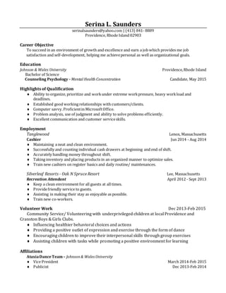 Serina L. Saunders
serinalsaunders@yahoo.com | (413) 841- 8889
Providence, Rhode Island 02903
Career Objective
To succeed in an environment of growth and excellence and earn a job which provides me job
satisfaction and self-development, helping me achievepersonal as well as organizational goals.
Education
Johnson & Wales University Providence,Rhode Island
Bachelor of Science
Counseling Psychology - Mental Health Concentration Candidate, May 2015
Highlights of Qualification
 Ability to organize, prioritize and workunder extreme workpressure, heavy workload and
deadlines.
 Established good working relationships with customers/clients.
 Computer savvy.Proficientin MicrosoftOffice.
 Problem analysis, use of judgment and ability to solve problems efficiently.
 Excellent communication and customer serviceskills.
Employment
Tanglewood Lenox, Massachusetts
Cashier Jun 2014 - Aug 2014
 Maintaining a neat and clean environment.
 Successfully and counting individual cash drawers at beginning and end of shift.
 Accurately handling money throughout shift.
 Taking inventory and placing products in an organized manner to optimize sales.
 Train new cashiers on register basics and daily routine/ maintenances.
Silverleaf Resorts - Oak N Spruce Resort Lee, Massachusetts
Recreation Attendant April 2012 - Sept 2013
 Keep a clean environment for all guests at all times.
 Providefriendly service to guests.
 Assisting in making their stay as enjoyable as possible.
 Train new co-workers.
Volunteer Work Dec 2013-Feb 2015
Community Service/ Volunteering with underprivileged children at local Providence and
Cranston Boys & Girls Clubs.
 Influencing healthier behavioral choices and actions
 Providing a positive outlet of expression and exercise through the form of dance
 Encouraging children to improve their interpersonal skills through group exercises
 Assisting children with tasks while promoting a positive environment for learning
Affiliations
AtaxiaDanceTeam– Johnson& Wales University
 Vice President March 2014-Feb 2015
 Publicist Dec 2013-Feb 2014
 