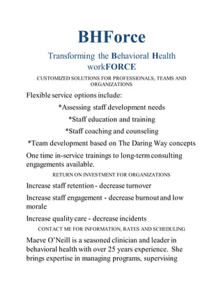 BHForce
Transforming the Behavioral Health
workFORCE
CUSTOMIZED SOLUTIONS FOR PROFESSIONALS, TEAMS AND
ORGANIZATIONS
Flexible service options include:
*Assessing staff development needs
*Staff education and training
*Staff coaching and counseling
*Team development based on The Daring Way concepts
One time in-service trainings to long-termconsulting
engagements available.
RETURN ON INVESTMENT FOR ORGANIZATIONS
Increase staff retention- decrease turnover
Increase staff engagement - decrease burnoutand low
morale
Increase qualitycare - decrease incidents
CONTACT ME FOR INFORMATION, RATES AND SCHEDULING
Maeve O’Neill is a seasoned clinician and leader in
behavioral health with over 25 years experience. She
brings expertise in managing programs, supervising
 