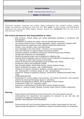 PROFESSIONAL PROFILE
Technically equipped, organized and creative design professional with excellent project, people,
budget, and resource management skills with over 27+ years of vehicle design and development
experience with automotive OEMs Piaggio Vehicles, Greaves Ltd, Lombardini India Pvt Ltd, and Zf
steering Gears India Ltd.
New Product Development (Key Responsibilities & Tasks):
○ BIW structure, Chassis design and vehicle aggregates packaging in compliance with
homologation
○ Management of projects for quality, cost and schedule Benchmarking
○ Lay-outing of body structure, chassis aggregates, vehicle, suspension, propeller shaft
○ Styling Reviews for department with respect to feasibility assessments
○ Chassis, cross members, body mountings design
○ Core knowledge in the area of body - structure, trim and durability
○ Work with CAE team to support Design and analysis projects
○ Concepts evaluation considering costing and manufacturing process selection
○ Vehicle Data Preparation for Homologation
○ Identifying ongoing project risks & assigning & mitigating risks.
○ Leading Vehicle Integration team for Vehicle Layout Preparation & Packaging using
Pro- Engineer on PLM (Team Centre) environment.
○ Design of components and aggregates as per of CMVR, AIS, FMVSS
○ Component costing and preparation of BOM
○ New Concepts Design, Vehicle Body Styling, Vehicle Systems Design.
○ VA/VE coordination & support upto implementation
○ Utilization of customer complaint, feedback, warranty data & field surveys for
the improvement in existing design & new developments.
○ Support for Testing of suspension products –Performance ,Reliability/Durability Field
Trials
○ DFMEA/DFM/DFA/DVP
○ Responsible for current product improvements, new feature introduction, cost reduction
activities & resolving Field Failure issues on need basis.
○ Design & Development of APE501 3W Up gradation vehicle Products
○ Involvement in QFD, CFT, Feasibility reports
○ Experience in developing and building DMU systems (Digital mockup)
○ Design of - Casting, Forging, Moulded, Sintered, Sheet metal & Tubular components.
Planning:
○ Project Planning, Monitoring for cost and time line in line with program launches
○ Understanding the requirement and allocating for execution as per skill sets and
competency available at respective locations
○ Business case preparation and presentation
Execution:
○ Synchronizing with cross functional departments to gather requirements for new and
regular product development / modifications quality & manufacturability of components
Shrikant Kumbhar
E-mail: shrikantkumbhar01@yahoo.co.in
Mobile: +91-9881231953
 