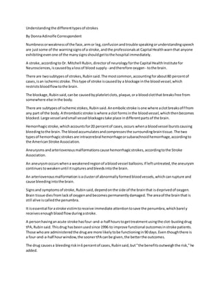 Understandingthe differenttypesof strokes
By DonnaAdinolfe Correspondent
Numbnessorweaknessof the face,armor leg,confusionandtrouble speakingorunderstandingspeech
are justsome of the warningsignsof a stroke,andthe professionalsat Capital Healthwarnthat anyone
exhibitingevenone of the manysignsshouldgettothe hospital immediately.
A stroke,accordingto Dr. Mitchell Rubin,directorof neurologyforthe Capital HealthInstitute for
Neurosciences,iscausedbyalossof blood supply - andtherefore oxygen - tothe brain.
There are twosubtypesof strokes,Rubinsaid.The mostcommon,accountingforabout80 percentof
cases,isan ischemicstroke.Thistype of stroke iscausedby a blockage inthe bloodvessel,which
restrictsbloodflowtothe brain.
The blockage,Rubinsaid,canbe causedbyplateletclots,plaque,ora bloodclotthat breaksfree from
somewhere else inthe body.
There are subtypesof ischemicstokes,Rubinsaid.Anembolicstroke isone where aclotbreaksoff from
any part of the body.A thromboticstroke iswhere aclot formsinthe bloodvessel,whichthenbecomes
blocked.Large vessel andsmall vessel blockagestake place indifferentpartsof the brain.
Hemorrhagicstroke,whichaccountsfor20 percentof cases,occurs whena bloodvessel burstscausing
bleedingtothe brain.The bloodaccumulatesandcompressesthe surroundingbraintissue.The two
typesof hemorrhagicstrokesare intracerebral hemorrhageorsubarachnoidhemorrhage,accordingto
the AmericanStroke Association.
Aneurysmsandarteriovenousmalformationscause hemorrhagicstrokes,accordingtothe Stroke
Association.
An aneurysmoccurswhena weakenedregionof abloodvessel balloons.If leftuntreated,the aneurysm
continuestoweakenuntil itrupturesandbleedsintothe brain.
An arteriovenousmalformationisaclusterof abnormallyformedbloodvessels,whichcanrupture and
cause bleedingintothe brain.
Signsand symptomsof stroke,Rubinsaid,dependonthe side of the brainthat isdeprivedof oxygen.
Brain tissue diesfromlackof oxygenandbecomespermanentlydamaged.The areaof the brainthat is
still alive iscalledthe penumbra.
It isessential forastroke victimtoreceive immediate attentiontosave the penumbra,whichbarely
receivesenoughbloodflow duringastroke.
A personhavinganacute stroke hasfour-and-a-half hourstogettreatmentusingthe clot-bustingdrug
tPA,Rubinsaid.Thisdrug hasbeenusedsince 1996 to improve functional outcomesinstroke patients.
Those whoare administeredthe drugare more likelytobe functioningin90 days.Even thoughthere is
a four-and-a-half hourwindow,the soonertPA canbe given,the betterthe outcomes.
The drug causesa bleedingriskin6 percentof cases,Rubinsaid,but"the benefitsoutweighthe risk,"he
added.
 