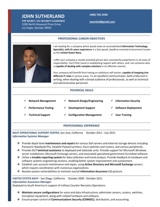 JOHN SUTHERLAND
TOP SECRET / SCI SECURITY CLEARANCE
2200 North Wayward Pines Drive
Las Vegas, Nevada 78045
(408) 702-5938
jeannie4@gmail.com
PROFESSIONAL CAREER OBJECTIVES
I am looking for a company which would value an accomplished Information Technology
Specialist, with 8+ years experience in a fast-paced, deadline-oriented environment known
as the United States Navy.
I offer your company a results-oriented person who consistently outperforms in all areas of
responsibility. You'll find I excel in establishing rapport with others, and I am someone who
is capable of dealing with complex solutions in an effective manner.
Your company will benefit from having an ambitious self-starter, capable of stepping into
different IT roles in various areas. I'm an excellent communicator, both orally and in
writing, when dealing with a broad audience of professionals, as well as technical
and administrative personnel.
TECHNICAL SKILLS
 Network Management
 Performance Testing
 Technical Support
 Network Design/Engineering
 Development Support
 Configuration Management
 Information Security
 Software Deployment
 User Training
PROFESSIONAL EXPERIENCE
NAVY OPERATIONAL SUPPORT CENTER, San Jose, California October 2011 - July 2015
Information Systems Manager
 Provide depot level maintenance and repairs for various Dell servers and external storage devices including
Panasonic Notebook PCs, Hewlett-Packard printers, Cisco switches and routers, and various peripherals.
 Provide 24/7 technical assistance to deployed and stateside units. Provide support for Microsoft Windows
server installations, Microsoft Exchange servers, and associated specialized government-furnished software.
 Utilize a trouble-reporting system for data collection and trend analysis. Provide feedback to hardware and
software systems engineering sections, enabling better system improvement and sustainment.
 Establish user account maintenance and repair, using Active Directory and Microsoft Exchange servers,
which require coordination with numerous organizations.
 Resolve system vulnerabilities to maintain overall Information Assurance (IA) posture.
UNITED STATES NAVY - San Diego, California October 2009 - October 2011
Information Assurance Manager
Deployed to South America in support of military Counter Narcotics Operations.
 Maintain secure configurations for voice and data infrastructure; administer servers, routers, switches,
encryption equipment, along with related hardware and software.
 Ensure proper control of Communications Security (COMSEC), distribution, and accounting.
 