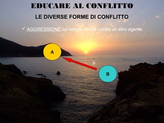 EDUCARE AL CONFLITTO
LE DIVERSE FORME DI CONFLITTOLE DIVERSE FORME DI CONFLITTO
 AGGRESSIONE: un’azione diretta contro un altro agente
A
B
b
 