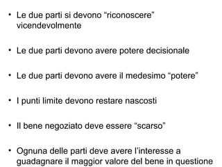 • Le due parti si devono “riconoscere”
vicendevolmente
• Le due parti devono avere potere decisionale
• Le due parti devono avere il medesimo “potere”
• I punti limite devono restare nascosti
• Il bene negoziato deve essere “scarso”
• Ognuna delle parti deve avere l’interesse a
guadagnare il maggior valore del bene in questione
 