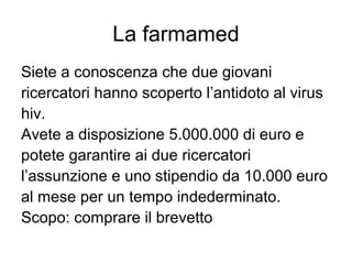 La farmamed
Siete a conoscenza che due giovani
ricercatori hanno scoperto l’antidoto al virus
hiv.
Avete a disposizione 5.000.000 di euro e
potete garantire ai due ricercatori
l’assunzione e uno stipendio da 10.000 euro
al mese per un tempo indederminato.
Scopo: comprare il brevetto
 