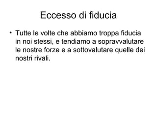 Eccesso di fiducia
• Tutte le volte che abbiamo troppa fiducia
in noi stessi, e tendiamo a sopravvalutare
le nostre forze e a sottovalutare quelle dei
nostri rivali.
 
