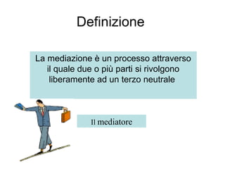 Definizione
La mediazione è un processo attraverso
il quale due o più parti si rivolgono
liberamente ad un terzo neutrale
Il mediatore
 
