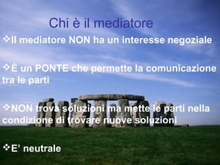 Chi è il mediatore
Il mediatore NON ha un interesse negoziale
È un PONTE che permette la comunicazione
tra le parti
NON trova soluzioni ma mette le parti nella
condizione di trovare nuove soluzioni
E’ neutrale
 