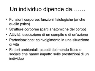 Un individuo dipende da…….
• Funzioni corporee: funzioni fisiologiche (anche
quelle psico)
• Strutture corporee (parti anatomiche del corpo)
• Attività: esecuzione di un compito o di un’azione
• Partecipazione: coinvolgimento in una situazione
di vita
• Fattori ambientali: aspetti del mondo fisico e
sociale che hanno impatto sulle prestazioni di un
individuo
 