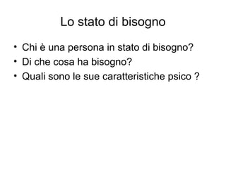 Lo stato di bisogno
• Chi è una persona in stato di bisogno?
• Di che cosa ha bisogno?
• Quali sono le sue caratteristiche psico ?
 