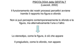 PSICOLOGIA della GESTALT
(Lascioli, 2002)
Il funzionamento dei nostri processi percettivi avviene
tramite il rapporto tra figura e sfondo
Non si può percepire contemporaneamente lo sfondo e la
figura, ma alternativamente l’una o l’altro
Lo stereotipo, come la figura, è ciò che appare
Il pregiudizio, come lo sfondo, non appare
 