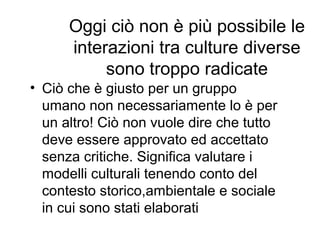 Oggi ciò non è più possibile le
interazioni tra culture diverse
sono troppo radicate
• Ciò che è giusto per un gruppo
umano non necessariamente lo è per
un altro! Ciò non vuole dire che tutto
deve essere approvato ed accettato
senza critiche. Significa valutare i
modelli culturali tenendo conto del
contesto storico,ambientale e sociale
in cui sono stati elaborati
 