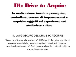 D1: Drive to Acquire
la motivazione innata a perseguire,
controllare, cercare di impossessarsi e
acquisire oggetti ed esperienze cui
attribuisce valore
IL LATO OSCURO DEL DRIVE TO ACQUIRE
“Non ce n’è mai abbastanza”. Il Drive to Acquire rischia di
essere insaziabile; le emozioni ed i desideri possono
talvolta diventare così forti da mandare in corto circuito la
capacità razionale.
 