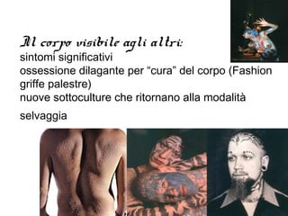 Il corpo visibile agli altri:
sintomi significativi
ossessione dilagante per “cura” del corpo (Fashion
griffe palestre)
nuove sottoculture che ritornano alla modalità
selvaggia
 