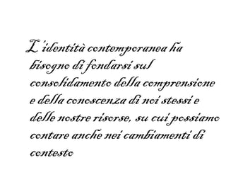 L’identità contemporanea ha
bisogno di fondarsi sul
consolidamento della comprensione
e della conoscenza di noi stessi e
delle nostre risorse, su cui possiamo
contare anche nei cambiamenti di
contesto
 