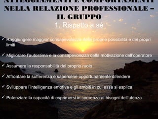 1. Rispetto a sé
ATTEGGIAMENTI E COMPORTAMENTI
NELLA RELAZIONE PROFESSIONALE –
IL GRUPPO
 Raggiungere maggior consapevolezza delle proprie possibilità e dei propri
limiti
 Migliorare l’autostima e la consapevolezza della motivazione dell’operatore
 Assumere la responsabilità del proprio ruolo
 Affrontare la sofferenza e sapersene opportunamente difendere
 Sviluppare l’intelligenza emotiva e gli ambiti in cui essa si esplica
 Potenziare la capacità di esprimersi in coerenza ai bisogni dell’utenza
 