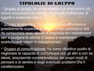 TIPOLOGIE DI GRUPPO
 Gruppo di lavoro: ha come obiettivo la produzione (di
nuove acquisizioni di sapere, di progetti e proposte, di
oggetti e materiale vario)
 Gruppo terapeutico: ha come obiettivo affrontare e
possibilmente superare problemi di tipo patologico (tali
da comportare tassi elevati di angoscia e/o impedimenti
seri a svolgere le attività di lavoro e mantenere
soddisfacenti relazioni interpersonali)
 Gruppo di comunicazione: ha come obiettivo quello di
migliorare la capacità di comunicare con gli altri e con se
stessi, acquisendo consapevolezza dei propri modi di
pensare e di sentire e degli eventuali problemi che li
caratterizzano
 