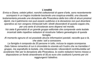 L’eredità
Enrico e Diana, celebri pittori, nonché collezionisti di opere d’arte, sono recentemente
scomparsi in un tragico incidente lasciando una cospicua eredità; una clausola
testamentaria prevede una donazione alla Pinacoteca della loro città di alcuni preziosi
dipinti, ma il patrimonio non può essere suddiviso e la donazione non può diventare
operativa se non vengono rintracciati tutti i diretti discendenti di questa coppia che,
per una serie di circostanze sono dispersi nel mondo.
Voi siete 6 giornalisti di un grande gruppo editoriale che comprende varie testate
incaricati dalle rispettive redazioni di ricostruire l’albero genealogico di questa
famiglia.
Al momento ognuno di voi possiede alcune informazioni parziali, raccolte qua e là,
che siete i soli a conoscere.
La famiglia è composta da 20 persone in tutto, inclusa la coppia scomparsa.
Dato l’alone romantico di cui è circondata la vicenda ed il lustro che ne trarrebbe il
gruppo, ma soprattutto la testata, che rintracciando i discendenti contribuirebbe ad
accelerare l’iter per la donazione alla Pinacoteca, la vostre redazioni hanno messo a
disposizione un fondo straordinario di 50,oo euro che costituirà il premio per chi
raggiungerà l’obiettivo.
 