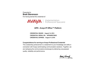Presented to
Brett Stevenson
For having earned the credential of:
AIPS - Avaya IP Office™ Platform
CREDENTIAL ISSUED: August 14, 2014
CREDENTIAL SERIAL NO: AIPS4000376622
CREDENTIAL EXPIRES: August 14, 2016
Congratulations for earning an Avaya Professional Credential
This outstanding achievement is a testament to your knowledge and skills in
connection with Avaya world leading communication solutions. Together, we
are reshaping the communications landscape by delivering unsurpassed
quality, reliability and performance.
 